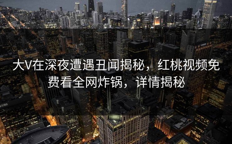 大V在深夜遭遇丑闻揭秘，红桃视频免费看全网炸锅，详情揭秘