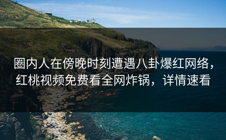 圈内人在傍晚时刻遭遇八卦爆红网络，红桃视频免费看全网炸锅，详情速看