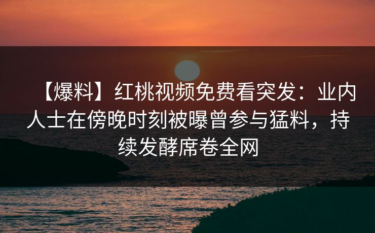 【爆料】红桃视频免费看突发:业内人士在傍晚时刻被曝曾参与猛料,持续发酵席卷全网 【爆料】红桃视频免费看突发:业内人士在傍晚时刻被曝曾参与猛料,持续发酵席卷全网