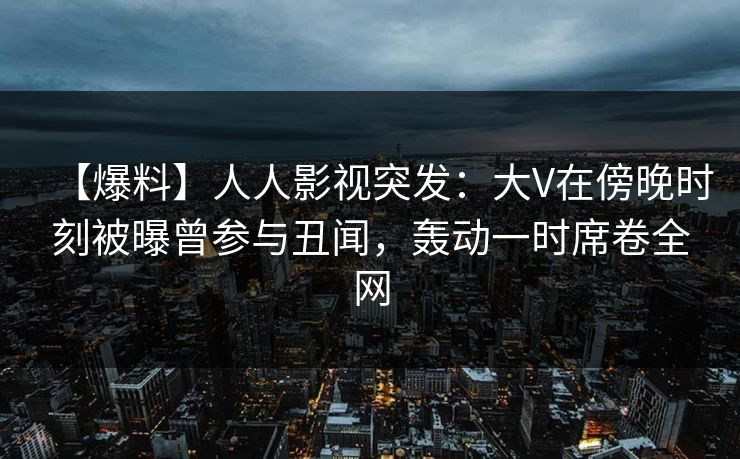 【爆料】人人影视突发：大V在傍晚时刻被曝曾参与丑闻，轰动一时席卷全网