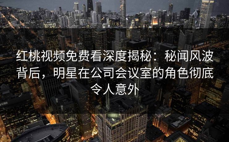 红桃视频免费看深度揭秘：秘闻风波背后，明星在公司会议室的角色彻底令人意外