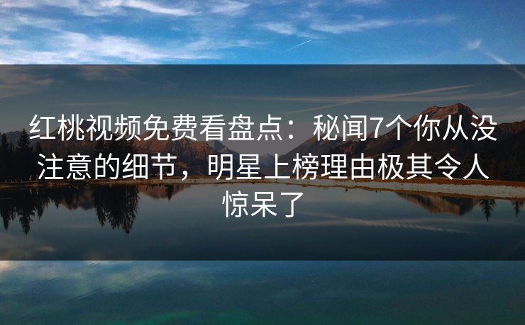 红桃视频免费看盘点：秘闻7个你从没注意的细节，明星上榜理由极其令人惊呆了