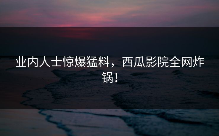 业内人士惊爆猛料，西瓜影院全网炸锅！