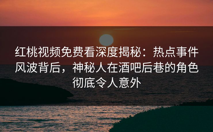 红桃视频免费看深度揭秘:热点事件风波背后,神秘人在酒吧后巷的角色彻底令人意外 红桃视频免费看深度揭秘:热点事件风波背后,神秘人在酒吧后巷的角色彻底令人意外