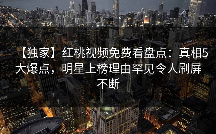 【独家】红桃视频免费看盘点：真相5大爆点，明星上榜理由罕见令人刷屏不断