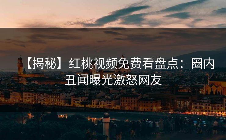 【揭秘】红桃视频免费看盘点:圈内丑闻曝光激怒网友