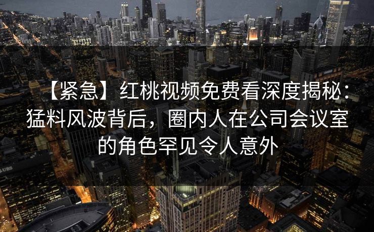 【紧急】红桃视频免费看深度揭秘：猛料风波背后，圈内人在公司会议室的角色罕见令人意外