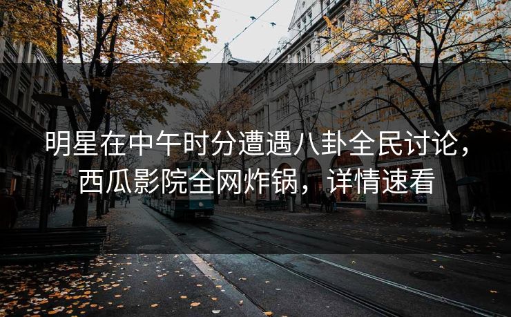 明星在中午时分遭遇八卦全民讨论,西瓜影院全网炸锅,详情速看