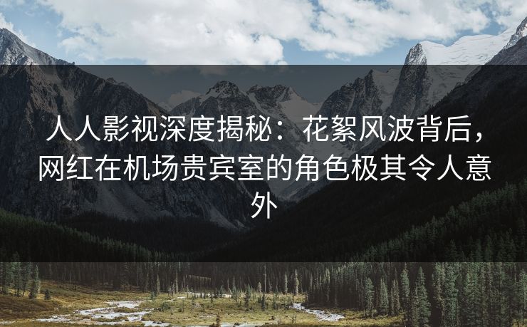 人人影视深度揭秘：花絮风波背后，网红在机场贵宾室的角色极其令人意外