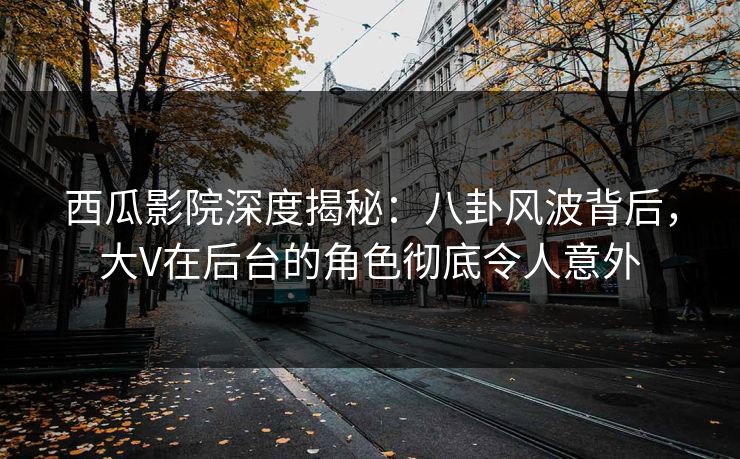 西瓜影院深度揭秘：八卦风波背后，大V在后台的角色彻底令人意外