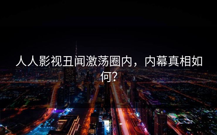 人人影视丑闻激荡圈内，内幕真相如何？