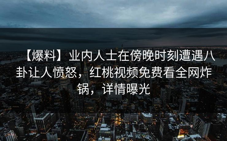 【爆料】业内人士在傍晚时刻遭遇八卦让人愤怒，红桃视频免费看全网炸锅，详情曝光