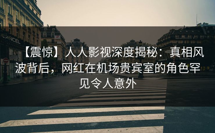 【震惊】人人影视深度揭秘：真相风波背后，网红在机场贵宾室的角色罕见令人意外