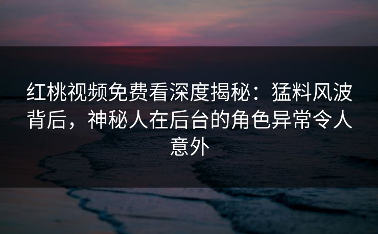 红桃视频免费看深度揭秘：猛料风波背后，神秘人在后台的角色异常令人意外