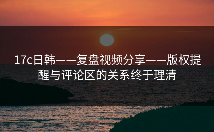 17c日韩——复盘视频分享——版权提醒与评论区的关系终于理清