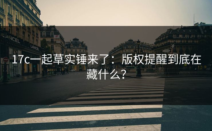 17c一起草实锤来了：版权提醒到底在藏什么？