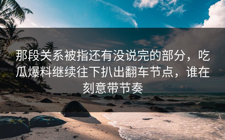 那段关系被指还有没说完的部分，吃瓜爆料继续往下扒出翻车节点，谁在刻意带节奏