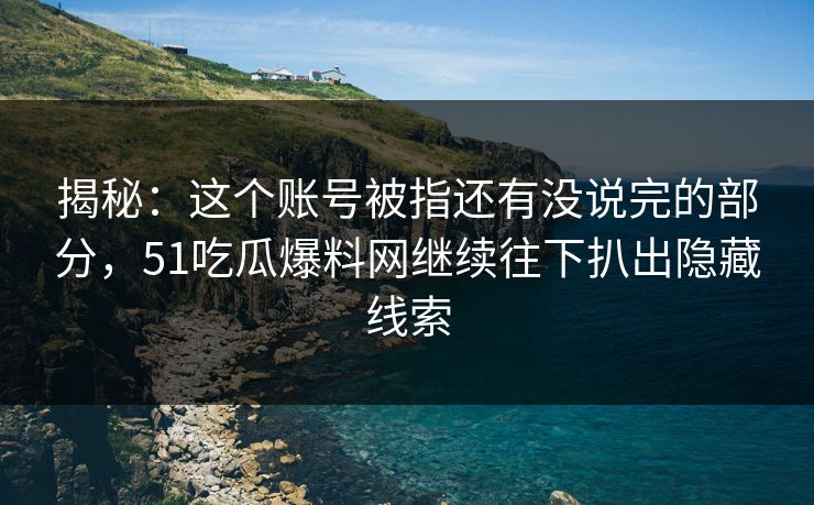 揭秘：这个账号被指还有没说完的部分，51吃瓜爆料网继续往下扒出隐藏线索