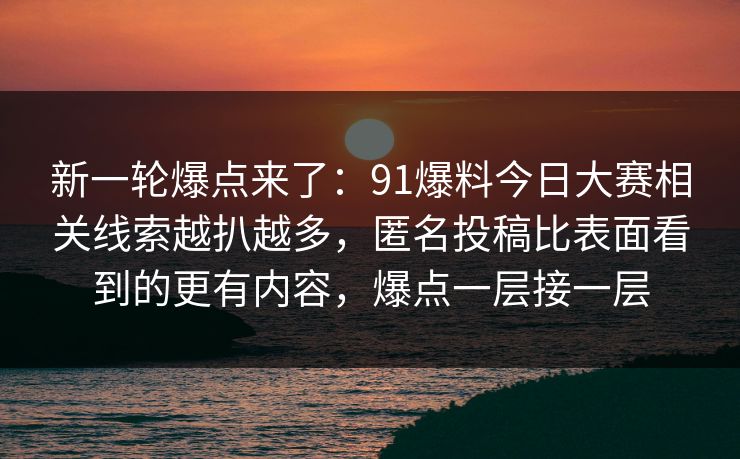 新一轮爆点来了：91爆料今日大赛相关线索越扒越多，匿名投稿比表面看到的更有内容，爆点一层接一层