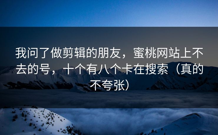 我问了做剪辑的朋友，蜜桃网站上不去的号，十个有八个卡在搜索（真的不夸张）